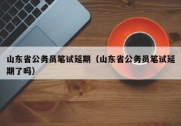 山东省公务员笔试延期（山东省公务员笔试延期了吗）