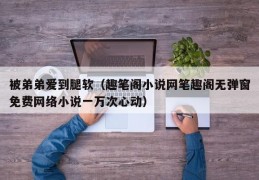 被弟弟爱到腿软（趣笔阁小说网笔趣阁无弹窗免费网络小说一万次心动）