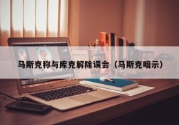 马斯克称与库克解除误会（马斯克暗示）